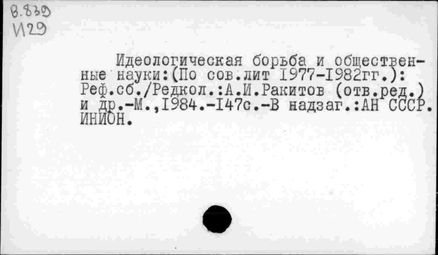 ﻿Идеологическая борьба и обществ ные науки:(По сов.лит 1977-1982гг.) Реф.сб./Редкол.:А.И.Ракитов (отв.ре и др.-М.,1984.-147с.-В надзаг.:АН С ИНИОН.